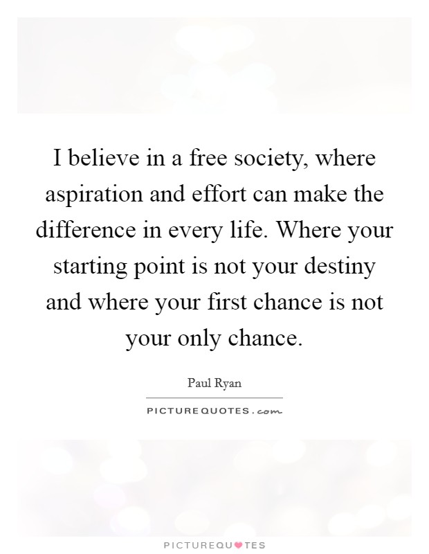 I believe in a free society, where aspiration and effort can make the difference in every life. Where your starting point is not your destiny and where your first chance is not your only chance. Picture Quote #1