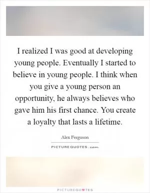 I realized I was good at developing young people. Eventually I started to believe in young people. I think when you give a young person an opportunity, he always believes who gave him his first chance. You create a loyalty that lasts a lifetime Picture Quote #1