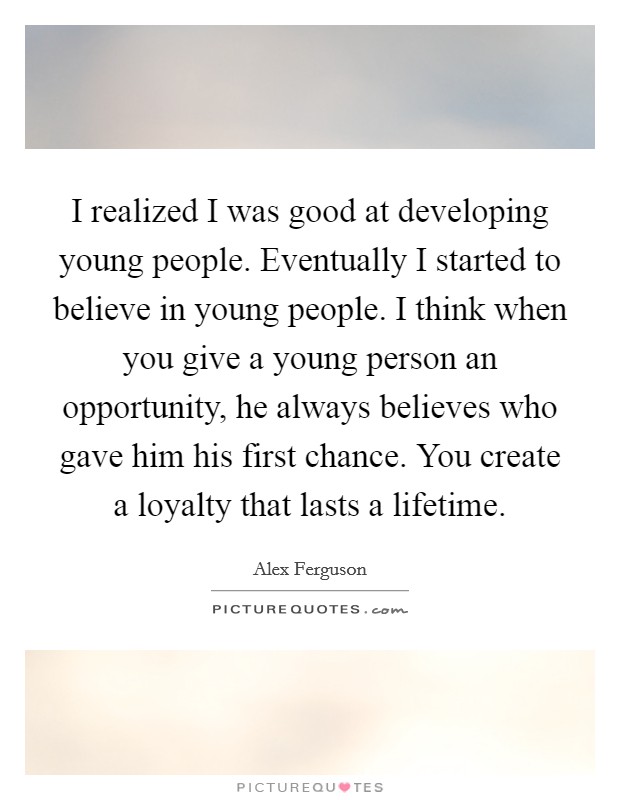 I realized I was good at developing young people. Eventually I started to believe in young people. I think when you give a young person an opportunity, he always believes who gave him his first chance. You create a loyalty that lasts a lifetime. Picture Quote #1