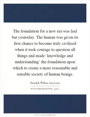 The foundation for a new era was laid but yesterday. The human was given its first chance to become truly civilised when it took courage to question all things and made ‘knowledge and understanding’ the foundation upon which to create a more reasonable and sensible society of human beings Picture Quote #1