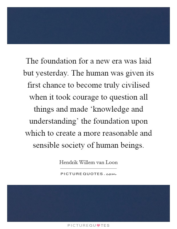 The foundation for a new era was laid but yesterday. The human was given its first chance to become truly civilised when it took courage to question all things and made ‘knowledge and understanding' the foundation upon which to create a more reasonable and sensible society of human beings. Picture Quote #1