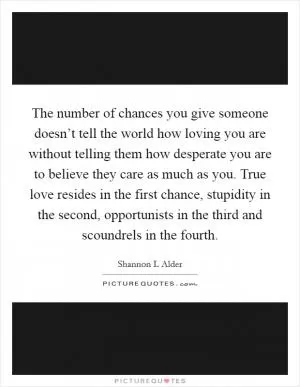 The number of chances you give someone doesn’t tell the world how loving you are without telling them how desperate you are to believe they care as much as you. True love resides in the first chance, stupidity in the second, opportunists in the third and scoundrels in the fourth Picture Quote #1