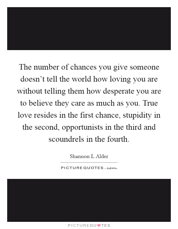 The number of chances you give someone doesn't tell the world how loving you are without telling them how desperate you are to believe they care as much as you. True love resides in the first chance, stupidity in the second, opportunists in the third and scoundrels in the fourth. Picture Quote #1