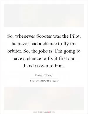 So, whenever Scooter was the Pilot, he never had a chance to fly the orbiter. So, the joke is: I’m going to have a chance to fly it first and hand it over to him Picture Quote #1