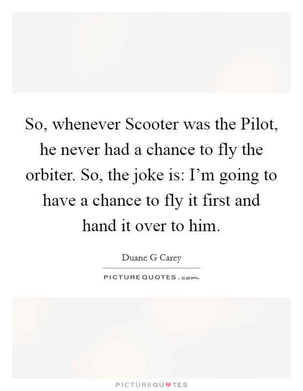 So, whenever Scooter was the Pilot, he never had a chance to fly the orbiter. So, the joke is: I'm going to have a chance to fly it first and hand it over to him. Picture Quote #1