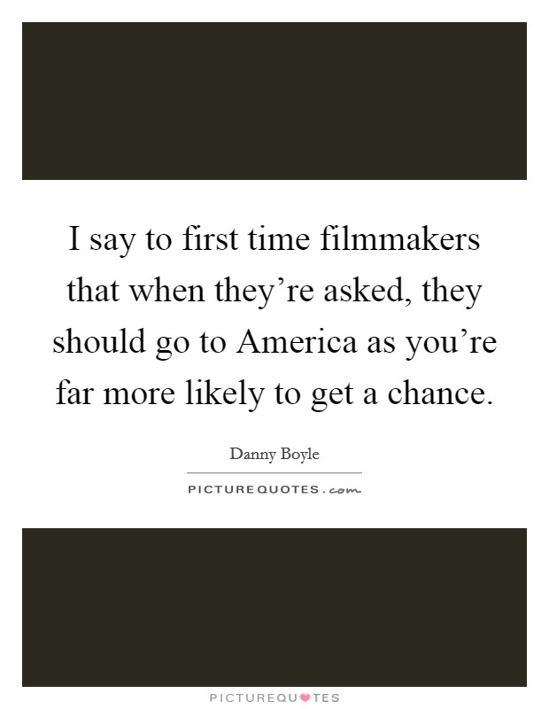 I say to first time filmmakers that when they're asked, they should go to America as you're far more likely to get a chance. Picture Quote #1