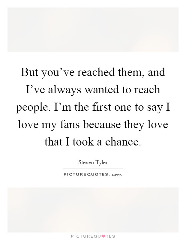 But you've reached them, and I've always wanted to reach people. I'm the first one to say I love my fans because they love that I took a chance. Picture Quote #1