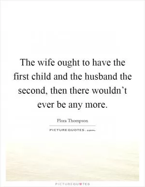 The wife ought to have the first child and the husband the second, then there wouldn’t ever be any more Picture Quote #1