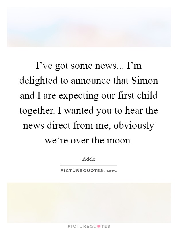 I've got some news... I'm delighted to announce that Simon and I are expecting our first child together. I wanted you to hear the news direct from me, obviously we're over the moon. Picture Quote #1