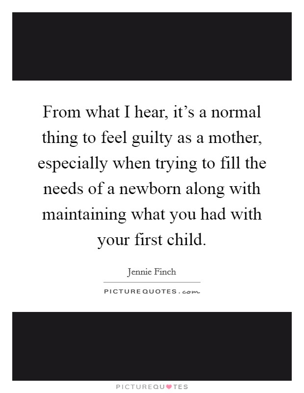 From what I hear, it's a normal thing to feel guilty as a mother, especially when trying to fill the needs of a newborn along with maintaining what you had with your first child. Picture Quote #1