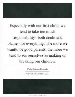 Especially with our first child, we tend to take too much responsibility--both credit and blame--for everything. The more we wantto be good parents, the more we tend to see ourselves as making or breaking our children Picture Quote #1