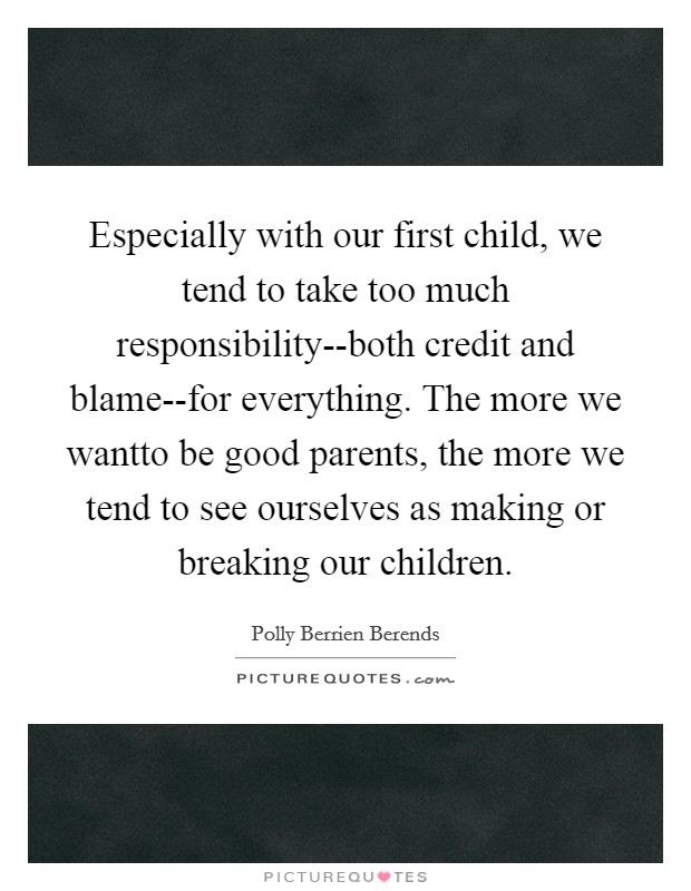 Especially with our first child, we tend to take too much responsibility--both credit and blame--for everything. The more we wantto be good parents, the more we tend to see ourselves as making or breaking our children. Picture Quote #1