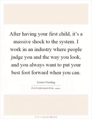 After having your first child, it’s a massive shock to the system. I work in an industry where people judge you and the way you look, and you always want to put your best foot forward when you can Picture Quote #1