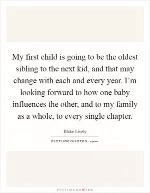 My first child is going to be the oldest sibling to the next kid, and that may change with each and every year. I’m looking forward to how one baby influences the other, and to my family as a whole, to every single chapter Picture Quote #1