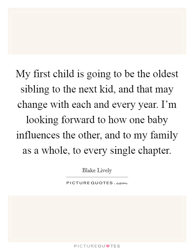 My first child is going to be the oldest sibling to the next kid, and that may change with each and every year. I'm looking forward to how one baby influences the other, and to my family as a whole, to every single chapter. Picture Quote #1