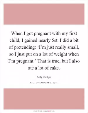 When I got pregnant with my first child, I gained nearly 5st. I did a bit of pretending: ‘I’m just really small, so I just put on a lot of weight when I’m pregnant.’ That is true, but I also ate a lot of cake Picture Quote #1