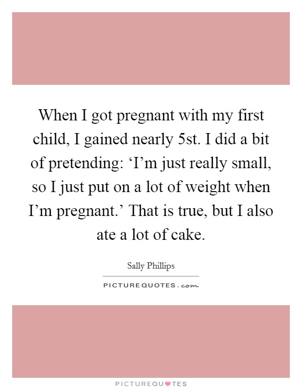 When I got pregnant with my first child, I gained nearly 5st. I did a bit of pretending: ‘I'm just really small, so I just put on a lot of weight when I'm pregnant.' That is true, but I also ate a lot of cake. Picture Quote #1