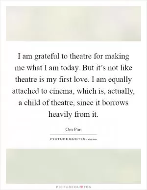 I am grateful to theatre for making me what I am today. But it’s not like theatre is my first love. I am equally attached to cinema, which is, actually, a child of theatre, since it borrows heavily from it Picture Quote #1