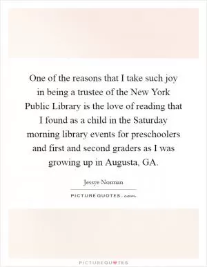 One of the reasons that I take such joy in being a trustee of the New York Public Library is the love of reading that I found as a child in the Saturday morning library events for preschoolers and first and second graders as I was growing up in Augusta, GA Picture Quote #1