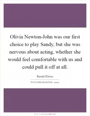 Olivia Newton-John was our first choice to play Sandy, but she was nervous about acting, whether she would feel comfortable with us and could pull it off at all Picture Quote #1