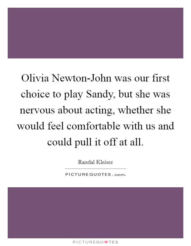 Olivia Newton-John was our first choice to play Sandy, but she was nervous about acting, whether she would feel comfortable with us and could pull it off at all. Picture Quote #1