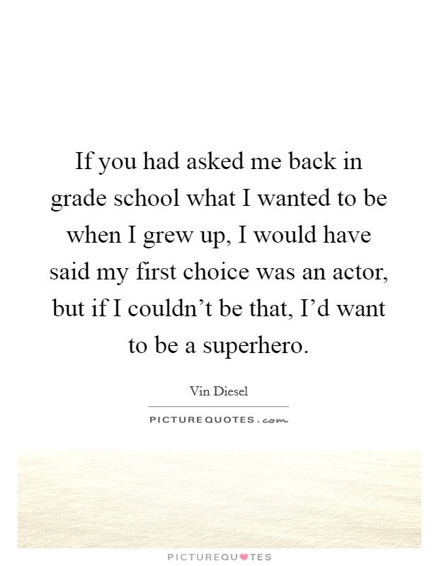 If you had asked me back in grade school what I wanted to be when I grew up, I would have said my first choice was an actor, but if I couldn't be that, I'd want to be a superhero. Picture Quote #1