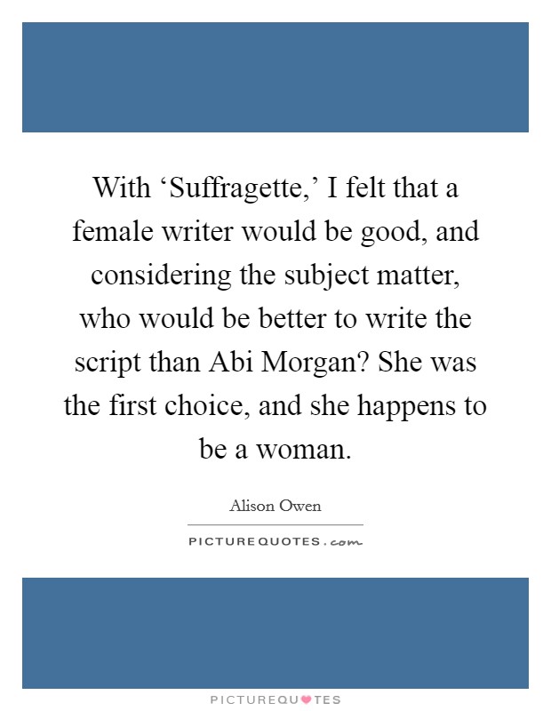 With ‘Suffragette,' I felt that a female writer would be good, and considering the subject matter, who would be better to write the script than Abi Morgan? She was the first choice, and she happens to be a woman. Picture Quote #1
