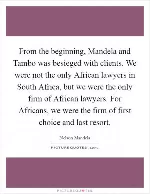 From the beginning, Mandela and Tambo was besieged with clients. We were not the only African lawyers in South Africa, but we were the only firm of African lawyers. For Africans, we were the firm of first choice and last resort Picture Quote #1
