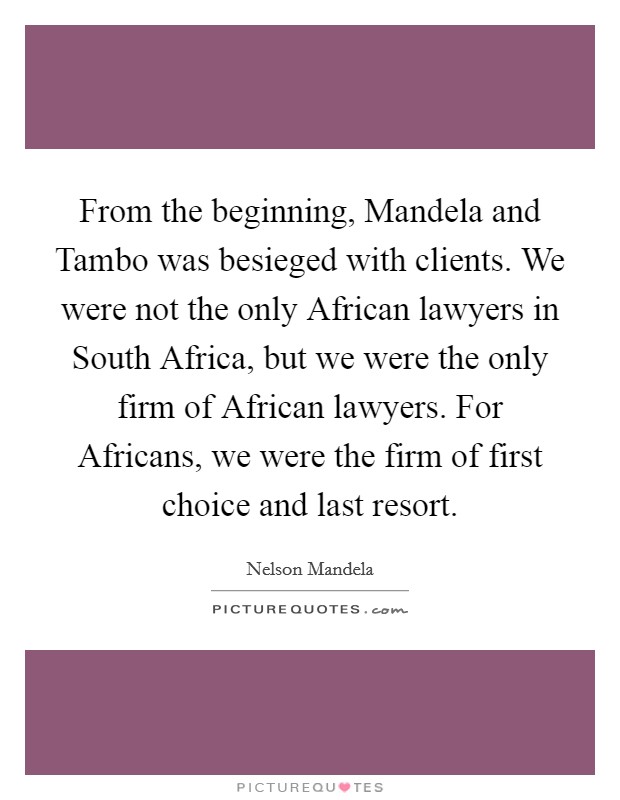 From the beginning, Mandela and Tambo was besieged with clients. We were not the only African lawyers in South Africa, but we were the only firm of African lawyers. For Africans, we were the firm of first choice and last resort. Picture Quote #1
