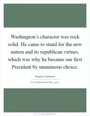 Washington’s character was rock solid. He came to stand for the new nation and its republican virtues, which was why he became our first President by unanimous choice Picture Quote #1