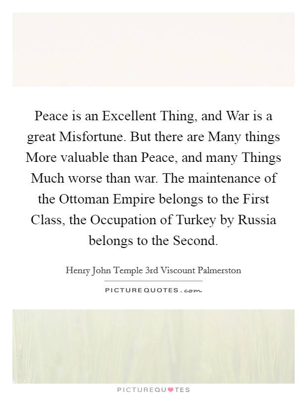 Peace is an Excellent Thing, and War is a great Misfortune. But there are Many things More valuable than Peace, and many Things Much worse than war. The maintenance of the Ottoman Empire belongs to the First Class, the Occupation of Turkey by Russia belongs to the Second. Picture Quote #1