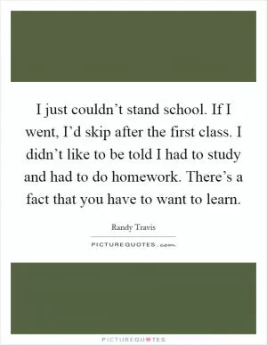 I just couldn’t stand school. If I went, I’d skip after the first class. I didn’t like to be told I had to study and had to do homework. There’s a fact that you have to want to learn Picture Quote #1