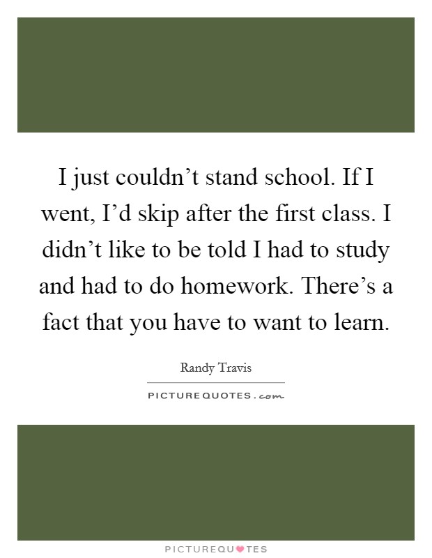 I just couldn't stand school. If I went, I'd skip after the first class. I didn't like to be told I had to study and had to do homework. There's a fact that you have to want to learn. Picture Quote #1