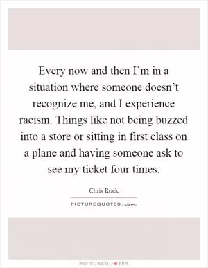 Every now and then I’m in a situation where someone doesn’t recognize me, and I experience racism. Things like not being buzzed into a store or sitting in first class on a plane and having someone ask to see my ticket four times Picture Quote #1