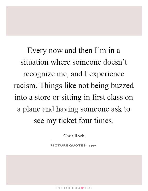 Every now and then I'm in a situation where someone doesn't recognize me, and I experience racism. Things like not being buzzed into a store or sitting in first class on a plane and having someone ask to see my ticket four times. Picture Quote #1