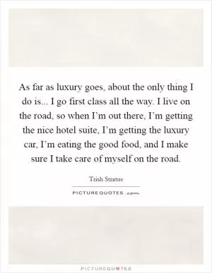 As far as luxury goes, about the only thing I do is... I go first class all the way. I live on the road, so when I’m out there, I’m getting the nice hotel suite, I’m getting the luxury car, I’m eating the good food, and I make sure I take care of myself on the road Picture Quote #1