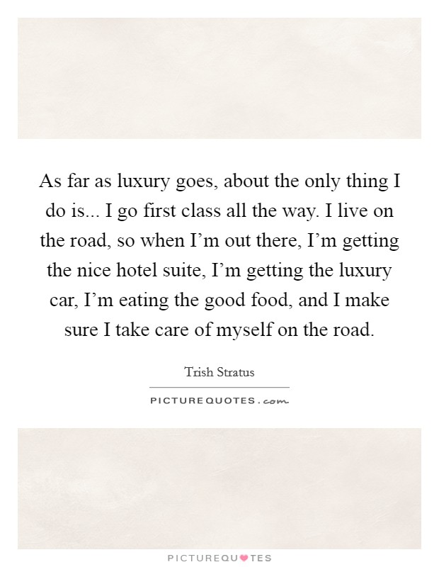 As far as luxury goes, about the only thing I do is... I go first class all the way. I live on the road, so when I'm out there, I'm getting the nice hotel suite, I'm getting the luxury car, I'm eating the good food, and I make sure I take care of myself on the road. Picture Quote #1