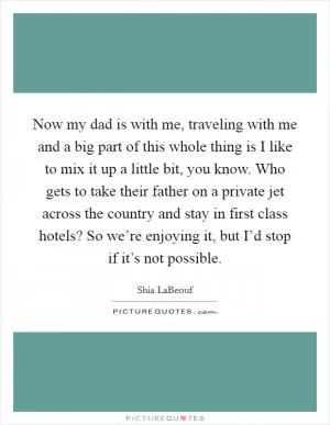 Now my dad is with me, traveling with me and a big part of this whole thing is I like to mix it up a little bit, you know. Who gets to take their father on a private jet across the country and stay in first class hotels? So we’re enjoying it, but I’d stop if it’s not possible Picture Quote #1