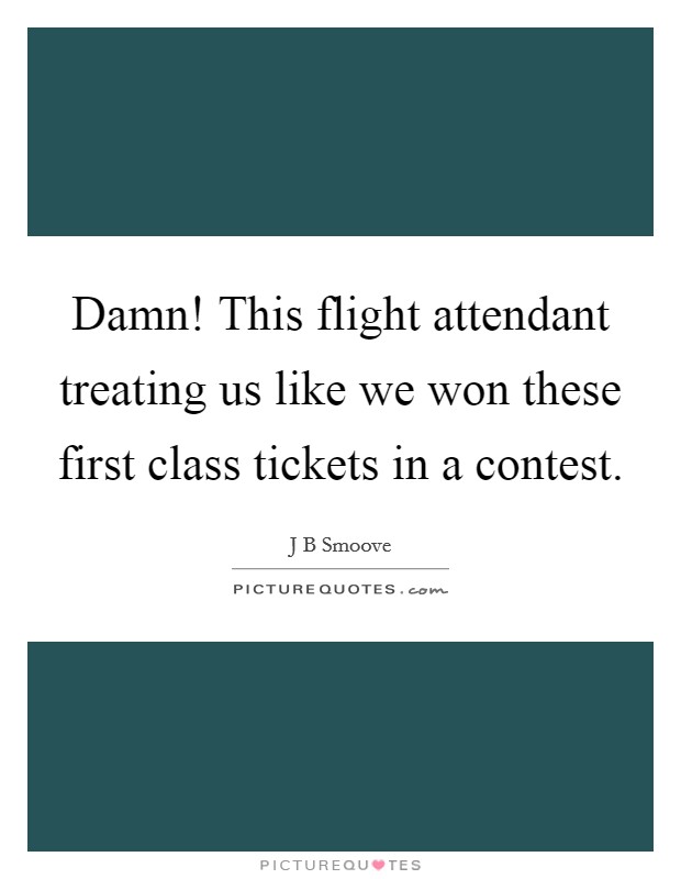 Damn! This flight attendant treating us like we won these first class tickets in a contest. Picture Quote #1