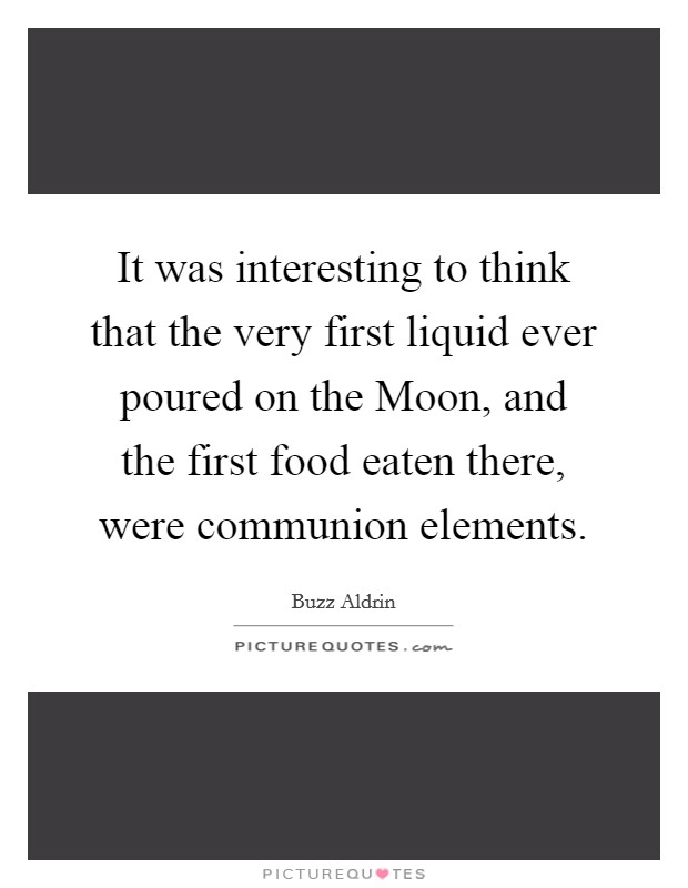It was interesting to think that the very first liquid ever poured on the Moon, and the first food eaten there, were communion elements. Picture Quote #1