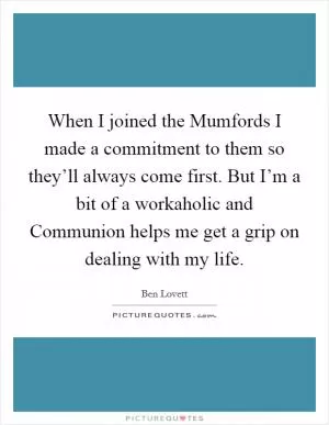 When I joined the Mumfords I made a commitment to them so they’ll always come first. But I’m a bit of a workaholic and Communion helps me get a grip on dealing with my life Picture Quote #1