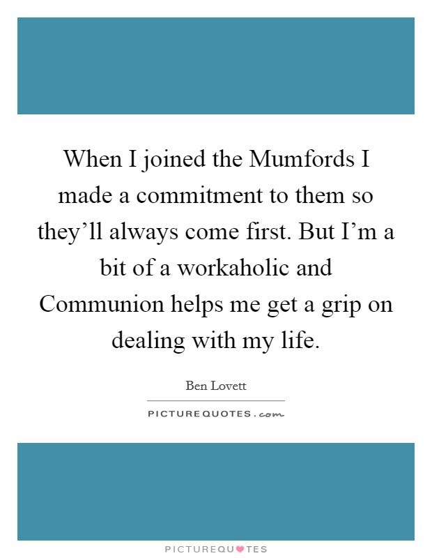 When I joined the Mumfords I made a commitment to them so they'll always come first. But I'm a bit of a workaholic and Communion helps me get a grip on dealing with my life. Picture Quote #1
