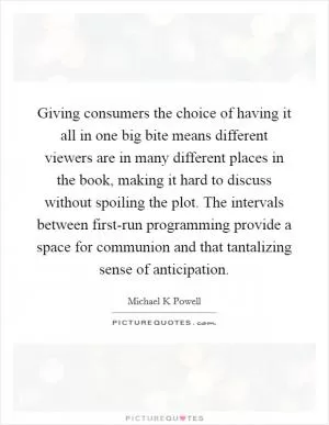 Giving consumers the choice of having it all in one big bite means different viewers are in many different places in the book, making it hard to discuss without spoiling the plot. The intervals between first-run programming provide a space for communion and that tantalizing sense of anticipation Picture Quote #1