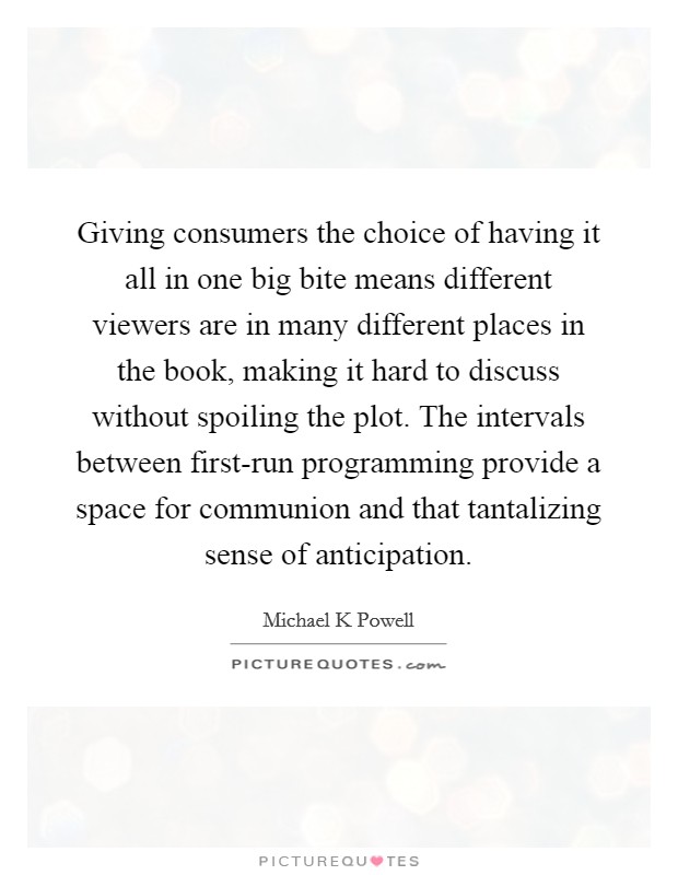 Giving consumers the choice of having it all in one big bite means different viewers are in many different places in the book, making it hard to discuss without spoiling the plot. The intervals between first-run programming provide a space for communion and that tantalizing sense of anticipation. Picture Quote #1