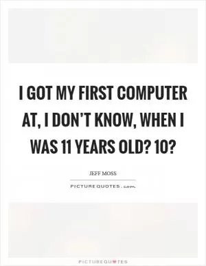 I got my first computer at, I don’t know, when I was 11 years old? 10? Picture Quote #1