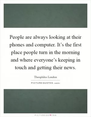People are always looking at their phones and computer. It’s the first place people turn in the morning and where everyone’s keeping in touch and getting their news Picture Quote #1