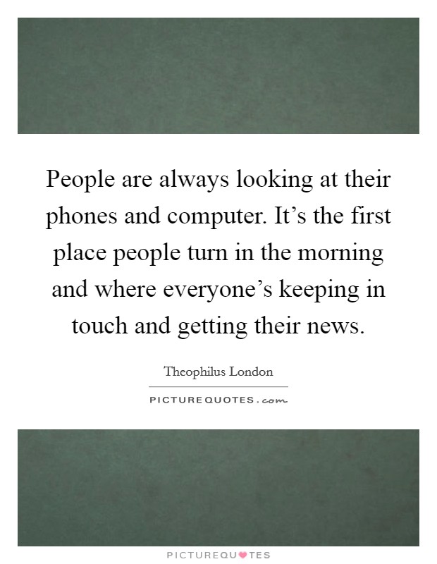 People are always looking at their phones and computer. It's the first place people turn in the morning and where everyone's keeping in touch and getting their news. Picture Quote #1