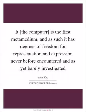 It [the computer] is the first metamedium, and as such it has degrees of freedom for representation and expression never before encountered and as yet barely investigated Picture Quote #1