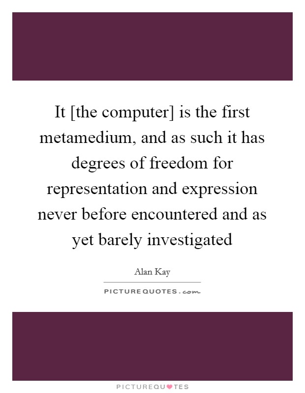 It [the computer] is the first metamedium, and as such it has degrees of freedom for representation and expression never before encountered and as yet barely investigated Picture Quote #1