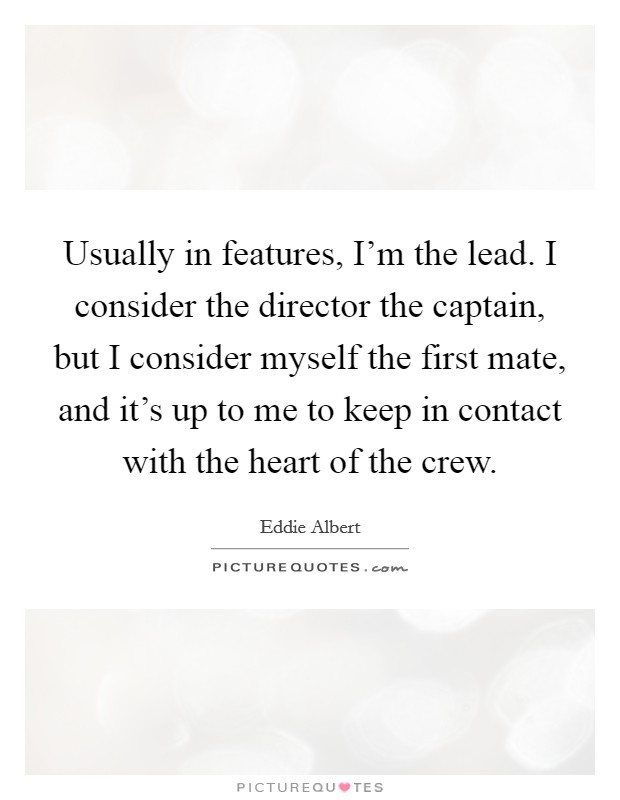 Usually in features, I'm the lead. I consider the director the captain, but I consider myself the first mate, and it's up to me to keep in contact with the heart of the crew. Picture Quote #1